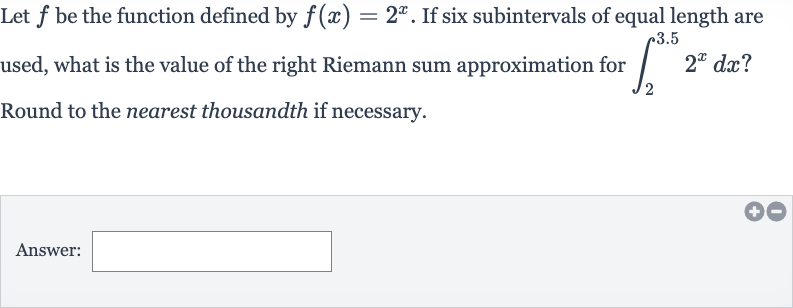 Let 
f be the function defined by 
f(x)=2^(x). If six subintervals of equal length are used, what is the value of the right Riemann sum approximation for 
int_(2)^(3.5)2^(x)dx ? Round to the nearest thousandth if necessary.
Answer:
