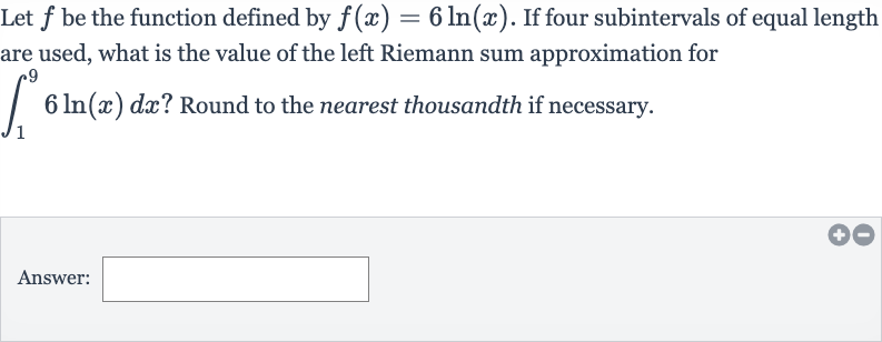 Let 
f be the function defined by 
f(x)=6ln(x). If four subintervals of equal length are used, what is the value of the left Riemann sum approximation for 
int_(1)^(9)6ln(x)dx ? Round to the nearest thousandth if necessary.
Answer: