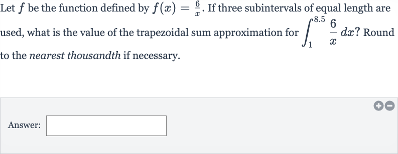 Let 
f be the function defined by 
f(x)=(6)/(x). If three subintervals of equal length are used, what is the value of the trapezoidal sum approximation for 
int_(1)^(8.5)(6)/(x)dx ? Round to the nearest thousandth if necessary.
Answer: