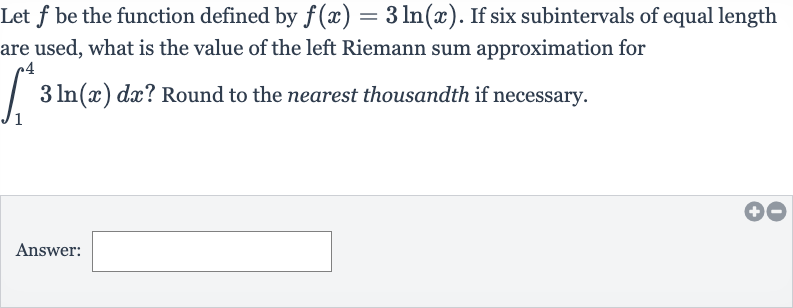 Let 
f be the function defined by 
f(x)=3ln(x). If six subintervals of equal length are used, what is the value of the left Riemann sum approximation for 
int_(1)^(4)3ln(x)dx ? Round to the nearest thousandth if necessary.
Answer: