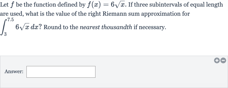 Let 
f be the function defined by 
f(x)=6sqrtx. If three subintervals of equal length are used, what is the value of the right Riemann sum approximation for 
int_(3)^(7.5)6sqrtxdx ? Round to the nearest thousandth if necessary.
Answer: