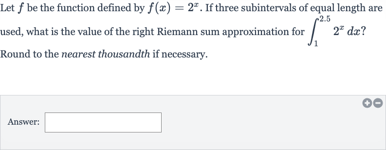 Let 
f be the function defined by 
f(x)=2^(x). If three subintervals of equal length are used, what is the value of the right Riemann sum approximation for 
int_(1)^(2.5)2^(x)dx ? Round to the nearest thousandth if necessary.
Answer:
