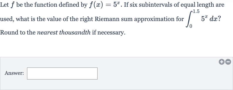 Let 
f be the function defined by 
f(x)=5^(x). If six subintervals of equal length are used, what is the value of the right Riemann sum approximation for 
int_(0)^(1.5)5^(x)dx ? Round to the nearest thousandth if necessary.
Answer: