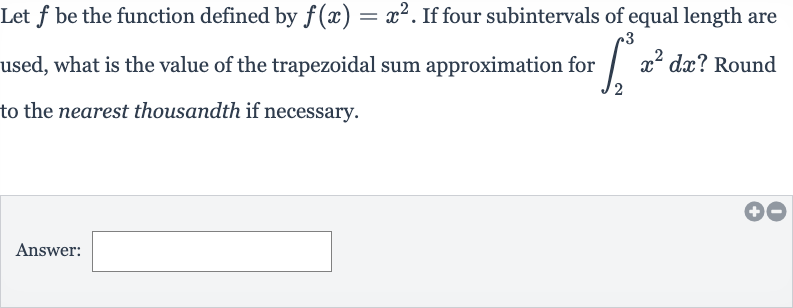 Let 
f be the function defined by 
f(x)=x^(2). If four subintervals of equal length are used, what is the value of the trapezoidal sum approximation for 
int_(2)^(3)x^(2)dx ? Round to the nearest thousandth if necessary.
Answer: