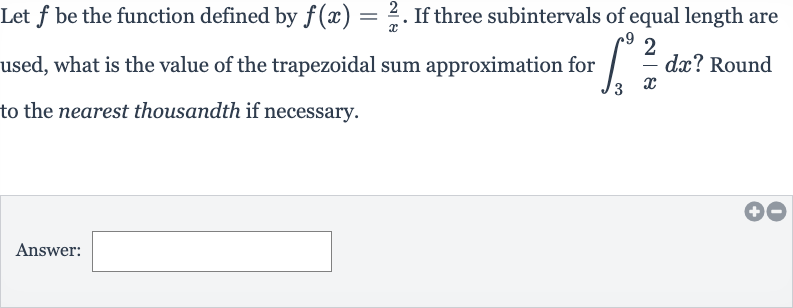Let 
f be the function defined by 
f(x)=(2)/(x). If three subintervals of equal length are used, what is the value of the trapezoidal sum approximation for 
int_(3)^(9)(2)/(x)dx ? Round to the nearest thousandth if necessary.
Answer: