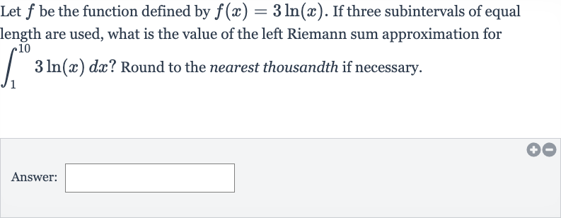 Let 
f be the function defined by 
f(x)=3ln(x). If three subintervals of equal length are used, what is the value of the left Riemann sum approximation for 
int_(1)^(10)3ln(x)dx ? Round to the nearest thousandth if necessary.
Answer: