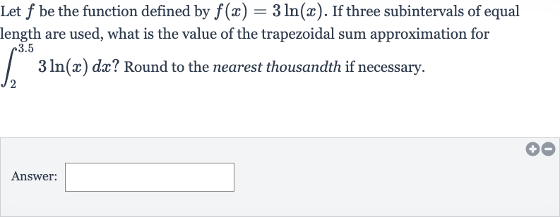 Let 
f be the function defined by 
f(x)=3ln(x). If three subintervals of equal length are used, what is the value of the trapezoidal sum approximation for 
int_(2)^(3.5)3ln(x)dx ? Round to the nearest thousandth if necessary.
Answer: