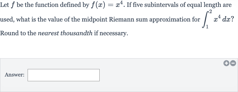 Let 
f be the function defined by 
f(x)=x^(4). If five subintervals of equal length are used, what is the value of the midpoint Riemann sum approximation for 
int_(1)^(2)x^(4)dx ? Round to the nearest thousandth if necessary.
Answer: