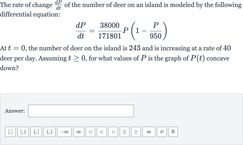 The rate of change 
(dP)/(dt) of the number of fox at a national park is modeled by the following differential equation:

(dP)/(dt)=(3277)/(16290)P(1-(P)/( 904))
At 
t=0, the number of fox at the national park is 180 and is increasing at a rate of 29 fox per day. Find 
lim_(t rarr oo)P^(')(t).
Answer: