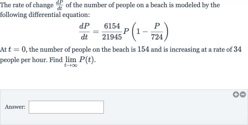 The rate of change 
(dP)/(dt) of the number of people on a beach is modeled by the following differential equation:

(dP)/(dt)=(6154)/(21945)P(1-(P)/( 724))
At 
t=0, the number of people on the beach is 154 and is increasing at a rate of 34 people per hour. Find 
lim_(t rarr oo)P(t).
Answer: