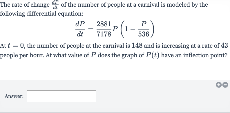 The rate of change 
(dP)/(dt) of the number of people at a carnival is modeled by the following differential equation:

(dP)/(dt)=(2881)/(7178)P(1-(P)/( 536))
At 
t=0, the number of people at the carnival is 148 and is increasing at a rate of 43 people per hour. At what value of 
P does the graph of 
P(t) have an inflection point?
Answer: