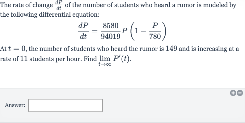 The rate of change 
(dP)/(dt) of the number of students who heard a rumor is modeled by the following differential equation:

(dP)/(dt)=(8580)/(94019)P(1-(P)/( 780))
At 
t=0, the number of students who heard the rumor is 149 and is increasing at a rate of 11 students per hour. Find 
lim_(t rarr oo)P^(')(t).
Answer: