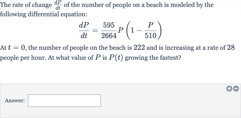 The rate of change 
(dP)/(dt) of the number of people on a beach is modeled by the following differential equation:

(dP)/(dt)=(595)/(2664)P(1-(P)/( 510))
At 
t=0, the number of people on the beach is 222 and is increasing at a rate of 28 people per hour. At what value of 
P is 
P(t) growing the fastest?
Answer: