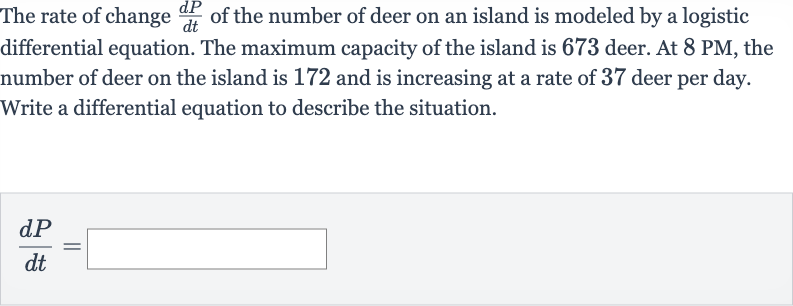 The rate of change 
(dP)/(dt) of the number of deer on an island is modeled by a logistic differential equation. The maximum capacity of the island is 673 deer. At 
8PM, the number of deer on the island is 172 and is increasing at a rate of 37 deer per day. Write a differential equation to describe the situation.

(dP)/(dt)=◻
