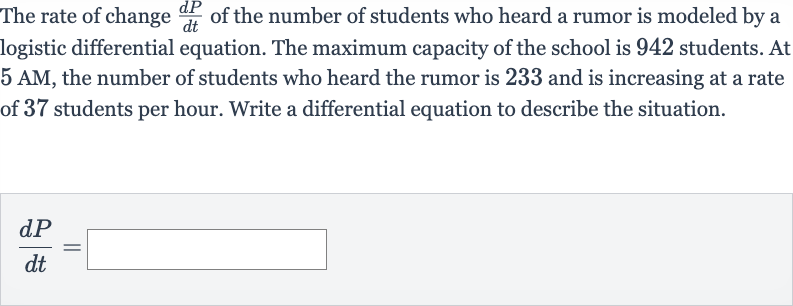 The rate of change 
(dP)/(dt) of the number of students who heard a rumor is modeled by a logistic differential equation. The maximum capacity of the school is 942 students. At 
5AM, the number of students who heard the rumor is 233 and is increasing at a rate of 37 students per hour. Write a differential equation to describe the situation.

(dP)/(dt)=◻