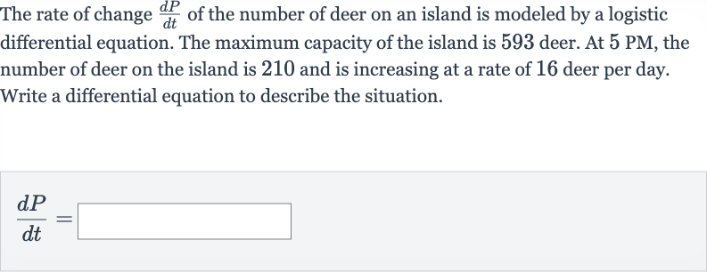 The rate of change 
(dP)/(dt) of the number of deer on an island is modeled by a logistic differential equation. The maximum capacity of the island is 593 deer. At 
5PM, the number of deer on the island is 210 and is increasing at a rate of 16 deer per day. Write a differential equation to describe the situation.

(dP)/(dt)=◻