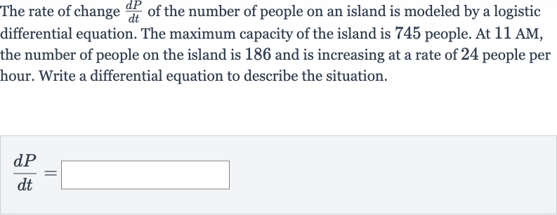 The rate of change 
(dP)/(dt) of the number of people on an island is modeled by a logistic differential equation. The maximum capacity of the island is 745 people. At 11 AM, the number of people on the island is 186 and is increasing at a rate of 24 people per hour. Write a differential equation to describe the situation.

(dP)/(dt)=◻
