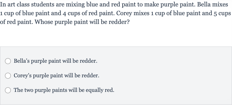 In art class students are mixing blue and red paint to make purple paint. Bella mixes 1 cup of blue paint and 4 cups of red paint. Corey mixes 1 cup of blue paint and 5 cups of red paint. Whose purple paint will be redder?
Bella's purple paint will be redder.
Corey's purple paint will be redder.
The two purple paints will be equally red.