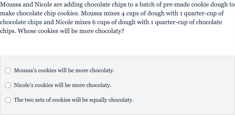 Moussa and Nicole are adding chocolate chips to a batch of pre-made cookie dough to make chocolate chip cookies. Moussa mixes 4 cups of dough with 1 quarter-cup of chocolate chips and Nicole mixes 6 cups of dough with 1 quarter-cup of chocolate chips. Whose cookies will be more chocolaty?
Moussa's cookies will be more chocolaty.
Nicole's cookies will be more chocolaty.
The two sets of cookies will be equally chocolaty.