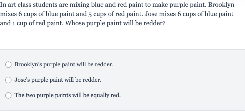 In art class students are mixing blue and red paint to make purple paint. Brooklyn mixes 6 cups of blue paint and 5 cups of red paint. Jose mixes 6 cups of blue paint and 1 cup of red paint. Whose purple paint will be redder?
Brooklyn's purple paint will be redder.
Jose's purple paint will be redder.
The two purple paints will be equally red.