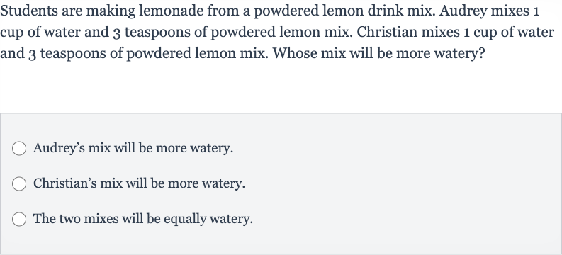 Students are making lemonade from a powdered lemon drink mix. Audrey mixes 1 cup of water and 3 teaspoons of powdered lemon mix. Christian mixes 1 cup of water and 3 teaspoons of powdered lemon mix. Whose mix will be more watery?
Audrey's mix will be more watery.
Christian's mix will be more watery.
The two mixes will be equally watery.