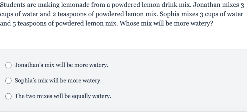 Students are making lemonade from a powdered lemon drink mix. Jonathan mixes 3 cups of water and 2 teaspoons of powdered lemon mix. Sophia mixes 3 cups of water and 5 teaspoons of powdered lemon mix. Whose mix will be more watery?
Jonathan's mix will be more watery.
Sophia's mix will be more watery.
The two mixes will be equally watery.