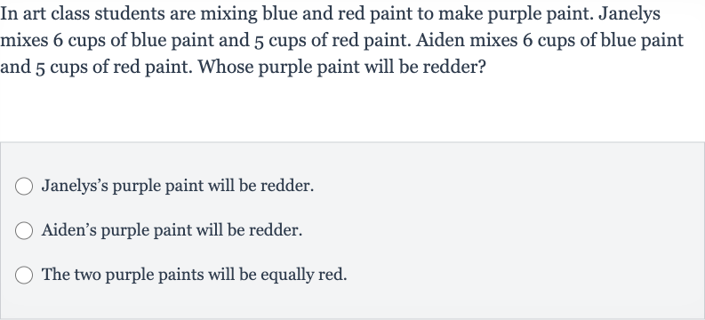 In art class students are mixing blue and red paint to make purple paint. Janelys mixes 6 cups of blue paint and 5 cups of red paint. Aiden mixes 6 cups of blue paint and 5 cups of red paint. Whose purple paint will be redder?
Janelys's purple paint will be redder.
Aiden's purple paint will be redder.
The two purple paints will be equally red.