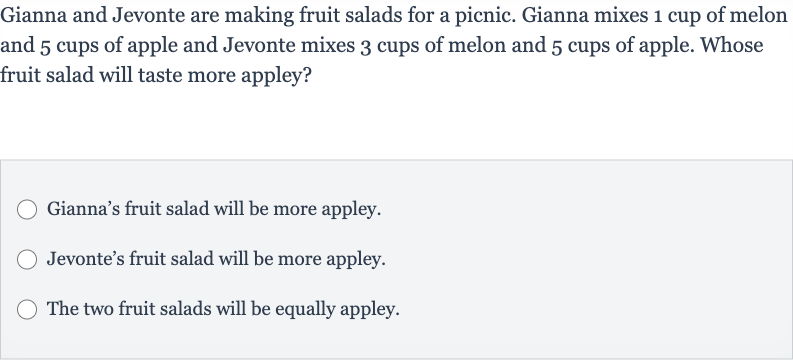 Gianna and Jevonte are making fruit salads for a picnic. Gianna mixes 1 cup of melon and 5 cups of apple and Jevonte mixes 3 cups of melon and 5 cups of apple. Whose fruit salad will taste more appley?
Gianna's fruit salad will be more appley.
Jevonte's fruit salad will be more appley.
The two fruit salads will be equally appley.