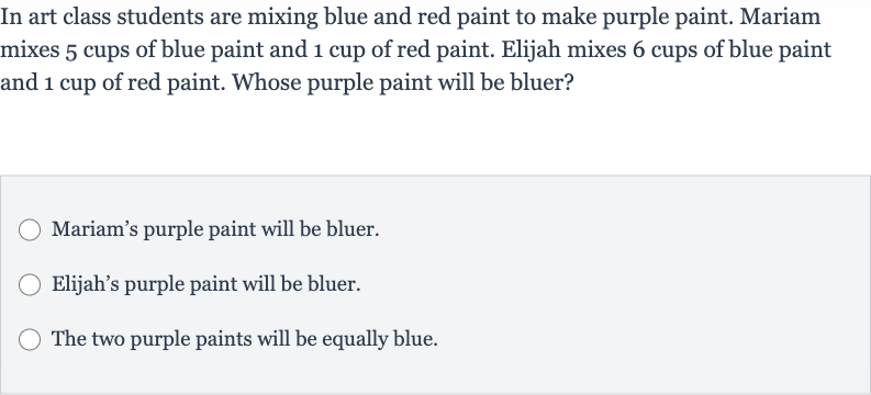 In art class students are mixing blue and red paint to make purple paint. Mariam mixes 5 cups of blue paint and 1 cup of red paint. Elijah mixes 6 cups of blue paint and 1 cup of red paint. Whose purple paint will be bluer?
Mariam's purple paint will be bluer.
Elijah's purple paint will be bluer.
The two purple paints will be equally blue.