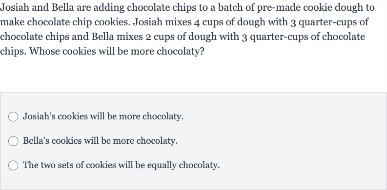 Josiah and Bella are adding chocolate chips to a batch of pre-made cookie dough to make chocolate chip cookies. Josiah mixes 4 cups of dough with 3 quarter-cups of chocolate chips and Bella mixes 2 cups of dough with 3 quarter-cups of chocolate chips. Whose cookies will be more chocolaty?
Josiah's cookies will be more chocolaty.
Bella's cookies will be more chocolaty.
The two sets of cookies will be equally chocolaty.