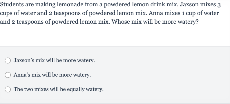 Students are making lemonade from a powdered lemon drink mix. Jaxson mixes 3 cups of water and 2 teaspoons of powdered lemon mix. Anna mixes 1 cup of water and 2 teaspoons of powdered lemon mix. Whose mix will be more watery?
Jaxson's mix will be more watery.
Anna's mix will be more watery.
The two mixes will be equally watery.