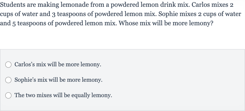 Students are making lemonade from a powdered lemon drink mix. Carlos mixes 2 cups of water and 3 teaspoons of powdered lemon mix. Sophie mixes 2 cups of water and 5 teaspoons of powdered lemon mix. Whose mix will be more lemony?
Carlos's mix will be more lemony.
Sophie's mix will be more lemony.
The two mixes will be equally lemony.
