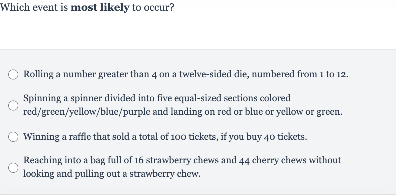 Which event is most likely to occur?
Rolling a number greater than 4 on a twelve-sided die, numbered from 1 to 12.
Spinning a spinner divided into five equal-sized sections colored red/green/yellow/blue/purple and landing on red or blue or yellow or green.
Winning a raffle that sold a total of 100 tickets, if you buy 40 tickets.
Reaching into a bag full of 16 strawberry chews and 44 cherry chews without looking and pulling out a strawberry chew.