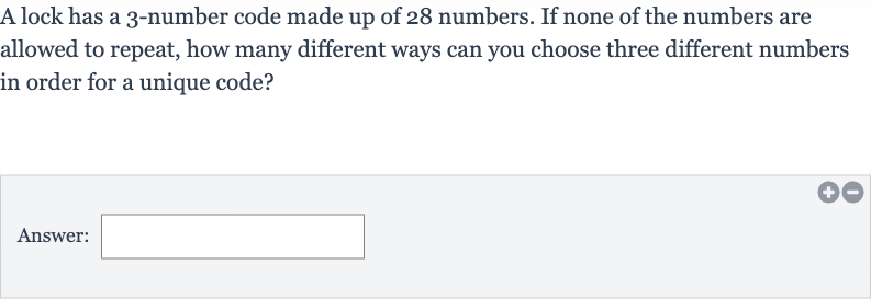 A lock has a 3-number code made up of 28 numbers. If none of the numbers are allowed to repeat, how many different ways can you choose three different numbers in order for a unique code?
Answer: