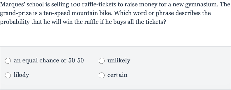Marques' school is selling 100 raffle-tickets to raise money for a new gymnasium. The grand-prize is a ten-speed mountain bike. Which word or phrase describes the probability that he will win the raffle if he buys all the tickets?
an equal chance or 
50-50
unlikely
likely
certain