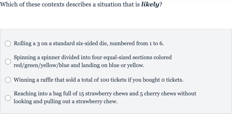 Which of these contexts describes a situation that is likely?
Rolling a 3 on a standard six-sided die, numbered from 1 to 6.
Spinning a spinner divided into four equal-sized sections colored red/green/yellow/blue and landing on blue or yellow.
Winning a raffle that sold a total of 100 tickets if you bought o tickets.
Reaching into a bag full of 15 strawberry chews and 5 cherry chews without looking and pulling out a strawberry chew.