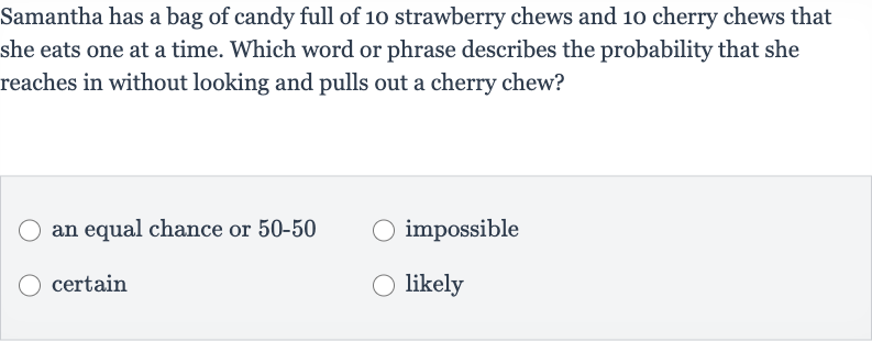 Samantha has a bag of candy full of 10 strawberry chews and 10 cherry chews that she eats one at a time. Which word or phrase describes the probability that she reaches in without looking and pulls out a cherry chew?
an equal chance or 
50-50
impossible
certain
likely