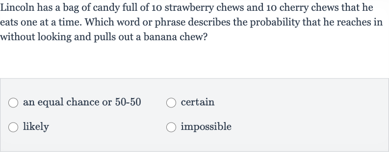 Lincoln has a bag of candy full of 10 strawberry chews and 10 cherry chews that he eats one at a time. Which word or phrase describes the probability that he reaches in without looking and pulls out a banana chew?
an equal chance or 
50-50
certain
likely
impossible