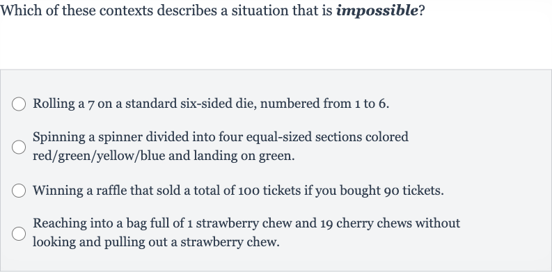 Which of these contexts describes a situation that is impossible?
Rolling a 7 on a standard six-sided die, numbered from 1 to 6.
Spinning a spinner divided into four equal-sized sections colored red/green/yellow/blue and landing on green.
Winning a raffle that sold a total of 100 tickets if you bought 90 tickets.
Reaching into a bag full of 1 strawberry chew and 19 cherry chews without looking and pulling out a strawberry chew.