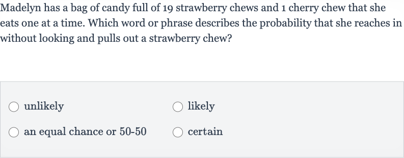 Madelyn has a bag of candy full of 19 strawberry chews and 1 cherry chew that she eats one at a time. Which word or phrase describes the probability that she reaches in without looking and pulls out a strawberry chew?
unlikely
likely
an equal chance or 
50-50
certain