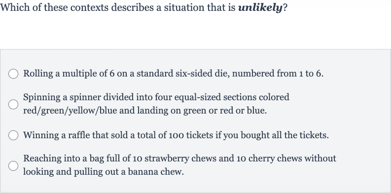 Which of these contexts describes a situation that is unlikely?
Rolling a multiple of 6 on a standard six-sided die, numbered from 1 to 6 .
Spinning a spinner divided into four equal-sized sections colored red/green/yellow/blue and landing on green or red or blue.
Winning a raffle that sold a total of 100 tickets if you bought all the tickets.
Reaching into a bag full of 10 strawberry chews and 10 cherry chews without looking and pulling out a banana chew.