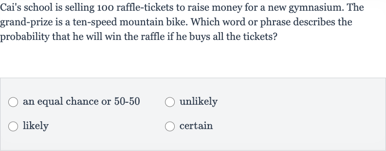 Cai's school is selling 100 raffle-tickets to raise money for a new gymnasium. The grand-prize is a ten-speed mountain bike. Which word or phrase describes the probability that he will win the raffle if he buys all the tickets?
an equal chance or 
50-50
unlikely
likely
certain