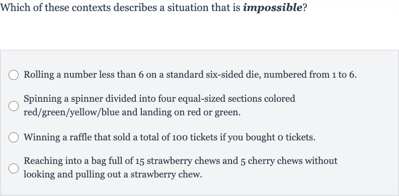 Which of these contexts describes a situation that is impossible?
Rolling a number less than 6 on a standard six-sided die, numbered from 1 to 6.
Spinning a spinner divided into four equal-sized sections colored red/green/yellow/blue and landing on red or green.
Winning a raffle that sold a total of 100 tickets if you bought o tickets.
Reaching into a bag full of 15 strawberry chews and 5 cherry chews without looking and pulling out a strawberry chew.