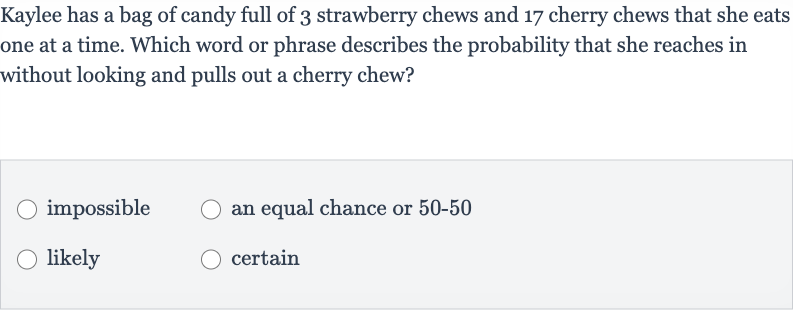 Kaylee has a bag of candy full of 3 strawberry chews and 17 cherry chews that she eats one at a time. Which word or phrase describes the probability that she reaches in without looking and pulls out a cherry chew?
impossible
an equal chance or 
50-50
likely
certain