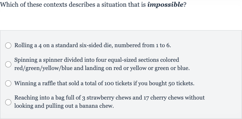 Which of these contexts describes a situation that is impossible?
Rolling a 4 on a standard six-sided die, numbered from 1 to 6.
Spinning a spinner divided into four equal-sized sections colored red/green/yellow/blue and landing on red or yellow or green or blue.
Winning a raffle that sold a total of 100 tickets if you bought 50 tickets.
Reaching into a bag full of 3 strawberry chews and 17 cherry chews without looking and pulling out a banana chew.
