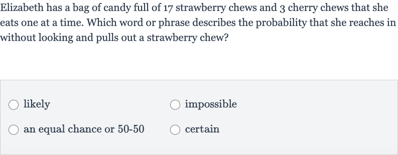 Elizabeth has a bag of candy full of 17 strawberry chews and 3 cherry chews that she eats one at a time. Which word or phrase describes the probability that she reaches in without looking and pulls out a strawberry chew?
likely
impossible
an equal chance or 
50-50
certain