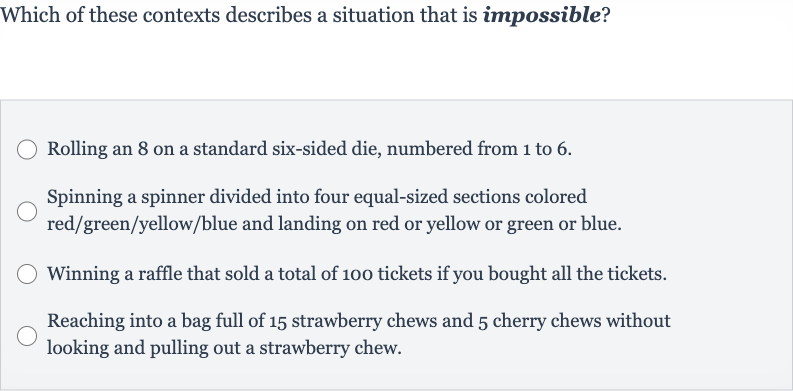 Which of these contexts describes a situation that is impossible?
Rolling an 8 on a standard six-sided die, numbered from 1 to 6 .
Spinning a spinner divided into four equal-sized sections colored red/green/yellow/blue and landing on red or yellow or green or blue.
Winning a raffle that sold a total of 100 tickets if you bought all the tickets.
Reaching into a bag full of 15 strawberry chews and 5 cherry chews without looking and pulling out a strawberry chew.