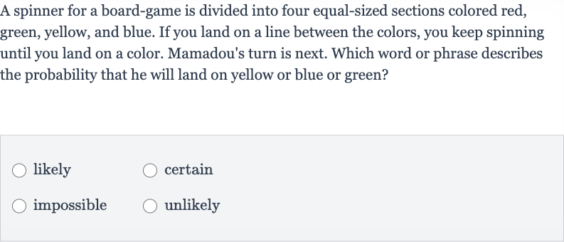 A spinner for a board-game is divided into four equal-sized sections colored red, green, yellow, and blue. If you land on a line between the colors, you keep spinning until you land on a color. Mamadou's turn is next. Which word or phrase describes the probability that he will land on yellow or blue or green?
likely
certain
impossible
unlikely