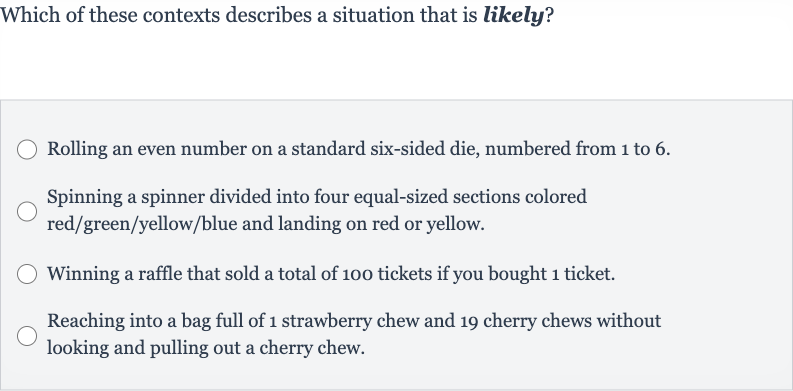 Which of these contexts describes a situation that is likely?
Rolling an even number on a standard six-sided die, numbered from 1 to 6.
Spinning a spinner divided into four equal-sized sections colored red/green/yellow/blue and landing on red or yellow.
Winning a raffle that sold a total of 100 tickets if you bought 1 ticket.
Reaching into a bag full of 1 strawberry chew and 19 cherry chews without looking and pulling out a cherry chew.