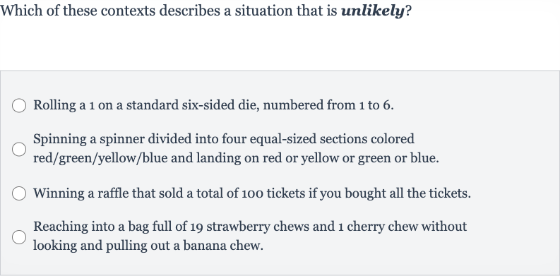 Which of these contexts describes a situation that is unlikely?
Rolling a 1 on a standard six-sided die, numbered from 1 to 6.
Spinning a spinner divided into four equal-sized sections colored red/green/yellow/blue and landing on red or yellow or green or blue.
Winning a raffle that sold a total of 100 tickets if you bought all the tickets.
Reaching into a bag full of 19 strawberry chews and 1 cherry chew without looking and pulling out a banana chew.